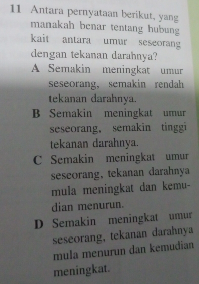 Antara pernyataan berikut, yang
manakah benar tentang hubung
kait antara umur seseorang
dengan tekanan darahnya?
A Semakin meningkat umur
seseorang, semakin rendah
tekanan darahnya.
B Semakin meningkat umur
seseorang， semakin tinggi
tekanan darahnya.
C Semakin meningkat umur
seseorang, tekanan darahnya
mula meningkat dan kemu-
dian menurun.
D Semakin meningkat umur
seseorang, tekanan darahnya
mula menurun dan kemudian
meningkat.