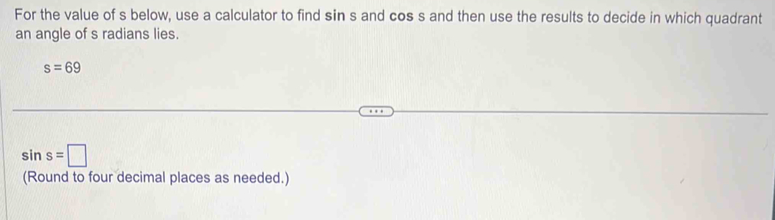 For the value of s below, use a calculator to find sin s and cos s and then use the results to decide in which quadrant 
an angle of s radians lies.
s=69
sin s=□
(Round to four decimal places as needed.)