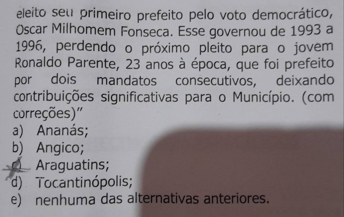 eleito seu primeiro prefeito pelo voto democrático,
Óscar Milhomem Fonseca. Esse governou de 1993 a
1996, perdendo o próximo pleito para o jovem
Ronaldo Parente, 23 anos à época, que foi prefeito
por dois mandatos consecutivos, deixando
contribuições significativas para o Município. (com
correções)'
a) Ananás;
b) Angico;
Araguatins;
d) Tocantinópolis;
e) nenhuma das alternativas anteriores.