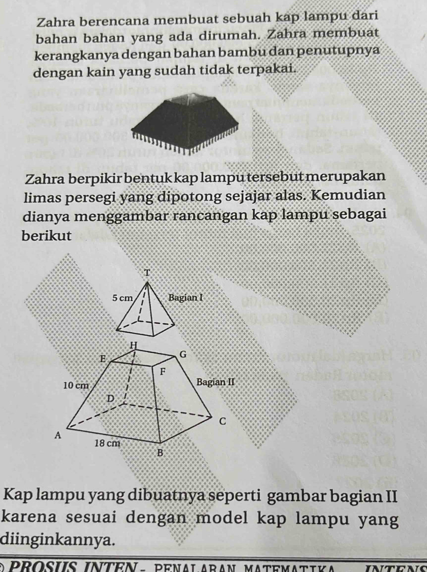 Zahra berencana membuat sebuah kap lampu dari 
bahan bahan yang ada dirumah. Zahra membuat 
kerangkanya dengan bahan bambu dan penutupnya 
dengan kain yang sudah tidak terpakai. 
Zahra berpikir bentuk kap lampu tersebut merupakan 
limas persegi yang dipotong sejajar alas. Kemudian 
dianya menggambar rancangan kap lampu sebagai 
berikut 
Kap lampu yang dibuatnya seperti gambar bagian II 
karena sesuai dengan model kap lampu yang 
diinginkannya. 
o PRosiS INTeN - penal Aran MAtematika INtens