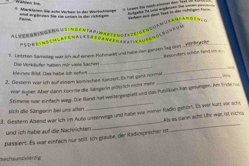 Wählen Sie. 
A Markieren Sie acht Verben in der Wortschlange B Lesen Sie noch einmal den Text im Kursbuch. 
und ergänzen Sie sie unten in der richtigen 
Aufgabe 7a und ergänzen Sie unten passende 
Form. 
Verben aus dem Text in der richtigen Form. 
ALVER B R ING EN G U S ING EN TA PI WAR TEN OZ K ZE I G EN DU A MUXAN FAN GENLO 
P S D R E IN S CH L A F ENA L K S B E D A N K EN AR A T I K A U F E N O L B U V R U M 
_ 
1. Letzten Samstag war ich auf einem Flohmarkt und habe den ganzen Tag dort _Verbrøckt 
. Besonders schön fand ich ein 
Die Verkäufer haben mir viele Sachen und 
kleines Bild. Das habe ich sofort 
_ 
_ 
2. Gestern war ich auf einem komischen Konzert. Es hat ganz normal , ihre 
war super. Aber dann konnte die Sängerin plötzlich nicht mehr 
Stimme war einfach weg. Die Band hat weitergespielt und das Publikum hat gesungen. Am Ende hat 
sich die Sängerin bei uns allen 
_ 
_ 
3. Gestern Abend war ich im Auto unterwegs und habe wie immer Radio gehört. Es war kurz vor acht 
. Als es dann acht Uhr war, ist nichts 
und ich habe auf die Nachrichten 
passiert. Es war einfach nur still. Ich glaube, der Radiosprecher ist 
sechsundvierzig