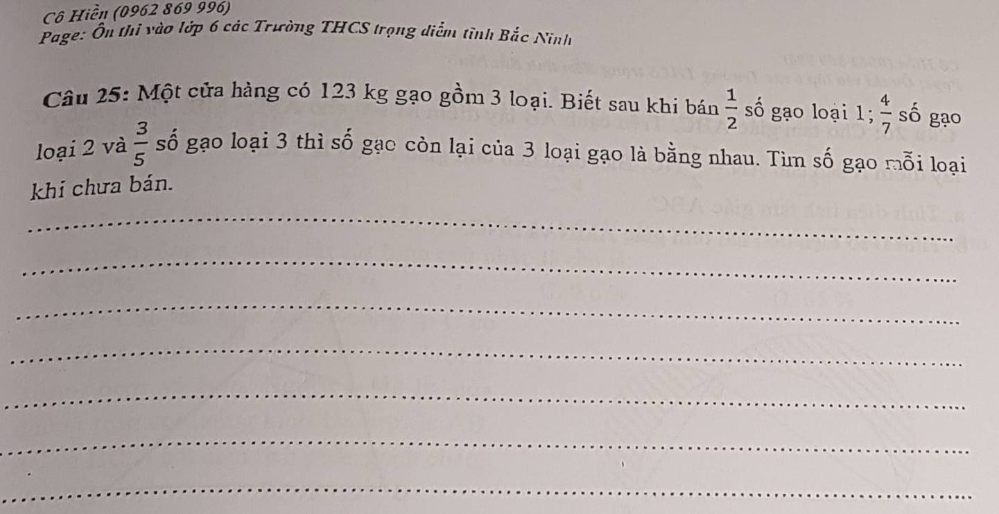 Cô Hiền (0962 869 996) 
Page: Ôn thi vào lớp 6 các Trường THCS trọng diểm tĩnh Bắc Ninh 
Câu 25: Một cửa hàng có 123 kg gạo gồm 3 loại. Biết sau khi bán  1/2  số gạo loại 1;  4/7  số gạo 
loại 2 và  3/5  số gạo loại 3 thì số gạo còn lại của 3 loại gạo là bằng nhau. Tìm số gạo mỗi loại 
khi chưa bán. 
_ 
_ 
_ 
_ 
_ 
_ 
_