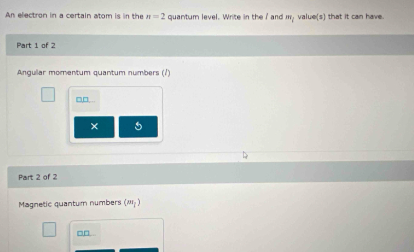 An electron in a certain atom is in the n=2 quantum level. Write in the / and m_l value(s) that it can have. 
Part 1 of 2 
Angular momentum quantum numbers (/) 
□,□,.. 
× 
Part 2 of 2 
Magnetic quantum numbers (m_l)
□,□,…..