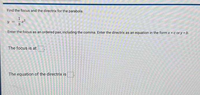 Find the focus and the directrix for the parabola.
y= 1/8 x^2
Enter the focus as an ordered pair, including the comma. Enter the directrix as an equation in the form x=c or y=b. 
The focus is at □. 
The equation of the directrix is □.