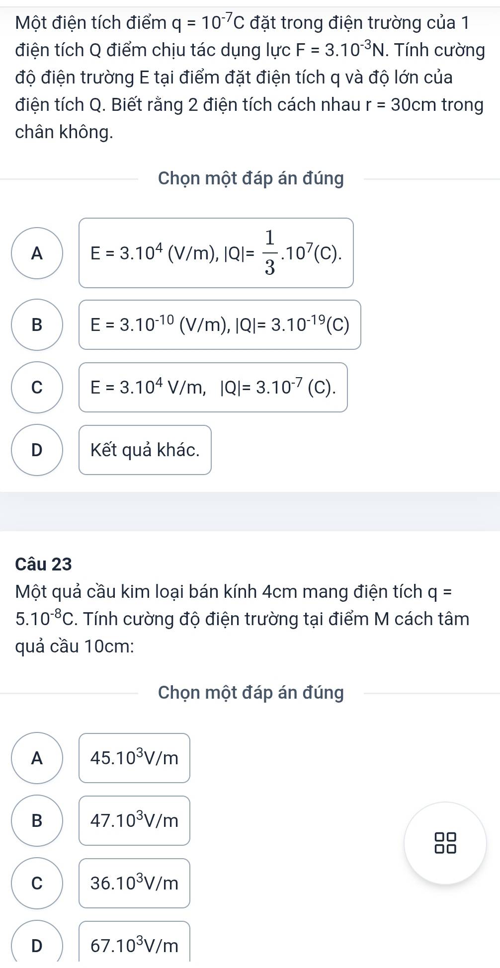 Một điện tích điểm q=10^(-7)C đặt trong điện trường của 1
điện tích Q điểm chịu tác dụng lực F=3.10^(-3)N. Tính cường
độ điện trường E tại điểm đặt điện tích q và độ lớn của
điện tích Q. Biết rằng 2 điện tích cách nhau r=30cm trong
chân không.
Chọn một đáp án đúng
A E=3.10^4(V/m), |Q|= 1/3 .10^7(C).
B E=3.10^(-10)(V/m), |Q|=3.10^(-19)(C)
C E=3.10^4V/m, |Q|=3.10^(-7)(C).
D Kết quả khác.
Câu 23
Một quả cầu kim loại bán kính 4cm mang điện tích q=
5.10^(-8)C. Tính cường độ điện trường tại điểm M cách tâm
quả cầu 10cm :
Chọn một đáp án đúng
A 45.10^3V/m
B 47.10^3V/m
□□
C 36.10^3V/m
D 67.10^3V/m