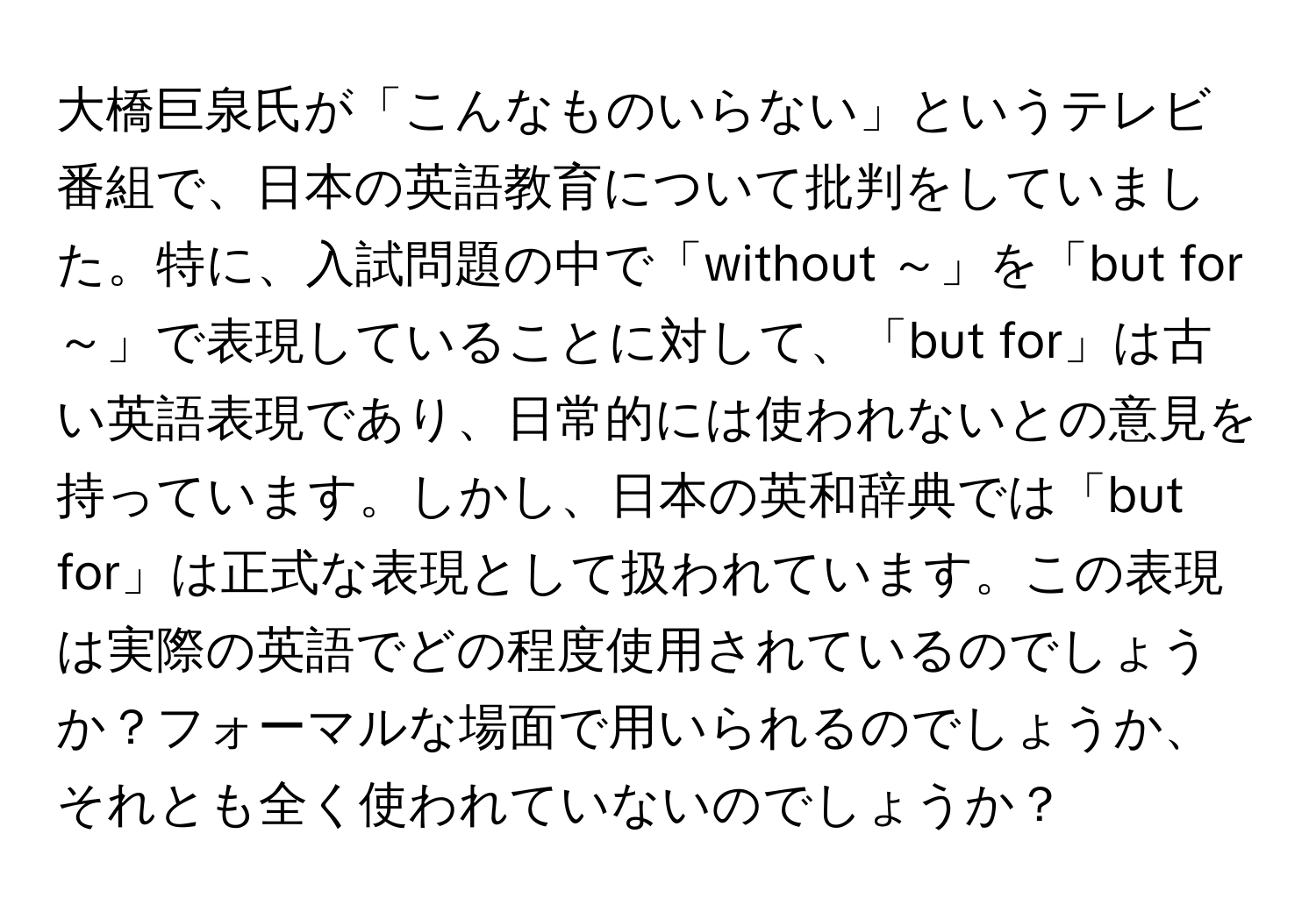 大橋巨泉氏が「こんなものいらない」というテレビ番組で、日本の英語教育について批判をしていました。特に、入試問題の中で「without ～」を「but for ～」で表現していることに対して、「but for」は古い英語表現であり、日常的には使われないとの意見を持っています。しかし、日本の英和辞典では「but for」は正式な表現として扱われています。この表現は実際の英語でどの程度使用されているのでしょうか？フォーマルな場面で用いられるのでしょうか、それとも全く使われていないのでしょうか？