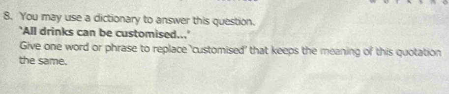 You may use a dictionary to answer this question. 
'All drinks can be customised...' 
Give one word or phrase to replace ‘customised' that keeps the meaning of this quotation 
the same.