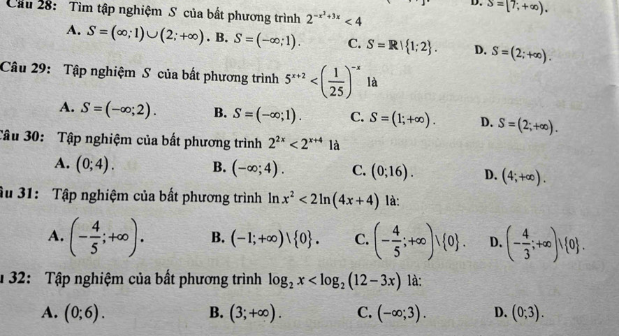 S=[7;+∈fty ). 
Cầu 28: Tìm tập nghiệm S của bất phương trình 2^(-x^2)+3x<4</tex>
A. S=(∈fty ;1)∪ (2;+∈fty ) . B. S=(-∈fty ;1). C. S=R| 1;2. D. S=(2;+∈fty ). 
Câu 29: Tập nghiệm S của bất phương trình 5^(x+2) là
A. S=(-∈fty ;2). B. S=(-∈fty ;1). C. S=(1;+∈fty ). D. S=(2;+∈fty ). 
Câu 30: Tập nghiệm của bất phương trình 2^(2x)<2^(x+4) 2y
A. (0;4). B. (-∈fty ;4). C. (0;16). D. (4;+∈fty ). 
âu 31: Tập nghiệm của bất phương trình ln x^2<2ln (4x+4) là:
A. (- 4/5 ;+∈fty ). B. (-1;+∈fty )| 0. C. (- 4/5 ;+∈fty )vee  0. D. (- 4/3 ;+∈fty )vee  0. 
1 32: Tập nghiệm của bất phương trình log _2x là:
A. (0;6). B. (3;+∈fty ). C. (-∈fty ;3). D. (0;3).