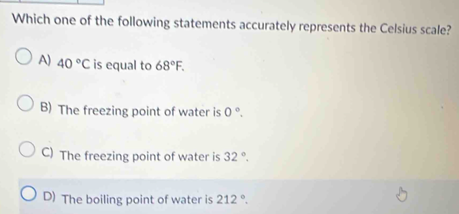 Which one of the following statements accurately represents the Celsius scale?
A) 40°C is equal to 68°F.
B) The freezing point of water is 0°.
C) The freezing point of water is 32°.
D) The boiling point of water is 212°.