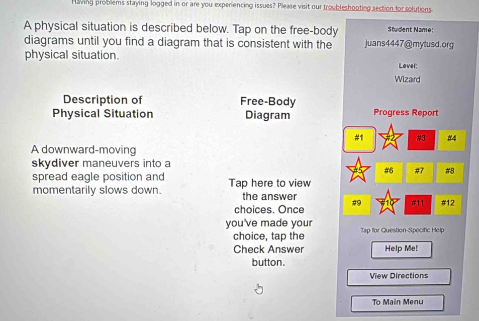 Having problems staying logged in or are you experiencing issues? Please visit our troubleshooting section for solutions. 
A physical situation is described below. Tap on the free-body Student Name: 
diagrams until you find a diagram that is consistent with the juans4447@mytusd.org 
physical situation. Level: 
Wizard 
Description of Free-Body 
Physical Situation Diagram Progress Report 
#1 
#3 #4 
A downward-moving 
skydiver maneuvers into a 
15 #6 #7 #8 
spread eagle position and 
Tap here to view 
momentarily slows down. 
the answer 
#9 #11 #12 
choices. Once 
you've made your Tap for Question-Specific Help 
choice, tap the 
Check Answer Help Me! 
button. 
View Directions 
To Main Menu