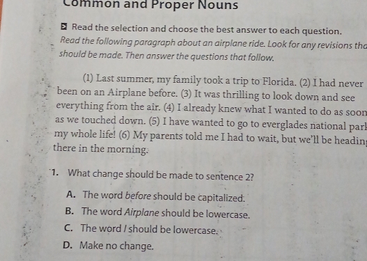 Common and Proper Nouns
Read the selection and choose the best answer to each question.
Read the following paragraph about an airplane ride. Look for any revisions tha
should be made. Then answer the questions that follow.
(1) Last summer, my family took a trip to Florida. (2) I had never
been on an Airplane before. (3) It was thrilling to look down and see
everything from the air. (4) I already knew what I wanted to do as soon
as we touched down. (5) I have wanted to go to everglades national parl
my whole life! (6) My parents told me I had to wait, but we'll be headin
there in the morning.
1. What change should be made to sentence 2?
A. The word before should be capitalized.
B. The word Airplane should be lowercase.
C. The word I should be lowercase.
D. Make no change.