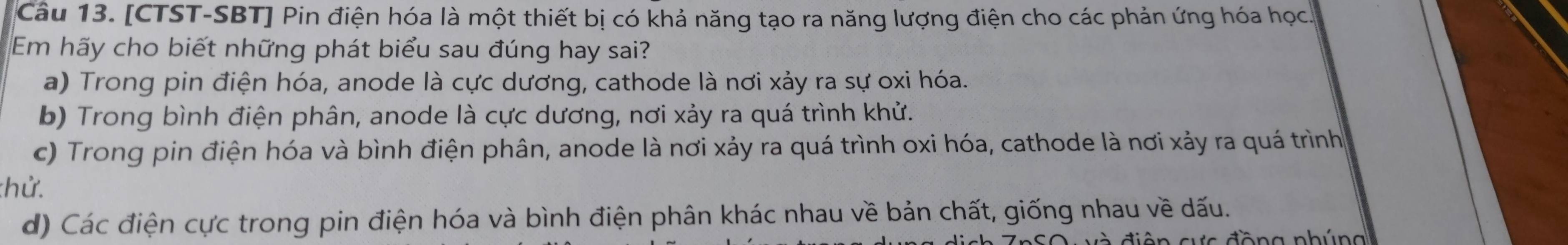 [CTST-SBT] Pin điện hóa là một thiết bị có khả năng tạo ra năng lượng điện cho các phản ứng hóa học
Em hãy cho biết những phát biểu sau đúng hay sai?
a) Trong pin điện hóa, anode là cực dương, cathode là nơi xảy ra sự oxi hóa.
b) Trong bình điện phân, anode là cực dương, nơi xảy ra quá trình khử.
c) Trong pin điện hóa và bình điện phân, anode là nơi xảy ra quá trình oxi hóa, cathode là nơi xảy ra quá trình
:hử.
d) Các điện cực trong pin điện hóa và bình điện phân khác nhau về bản chất, giống nhau về dấu.
d ên cự c đồng nhún g