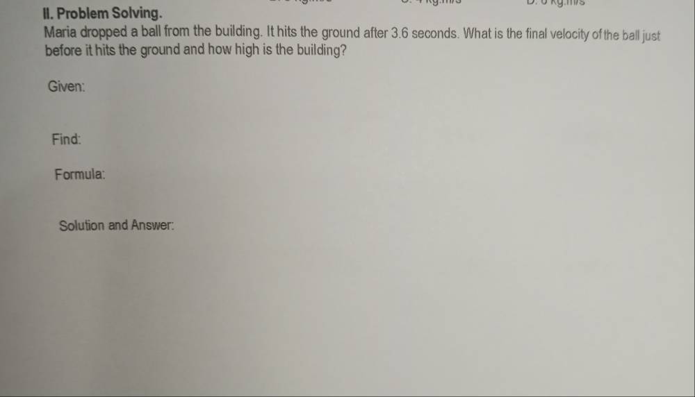 ở kg.ms 
II. Problem Solving. 
Maria dropped a ball from the building. It hits the ground after 3.6 seconds. What is the final velocity of the ball just 
before it hits the ground and how high is the building? 
Given: 
Find: 
Formula: 
Solution and Answer: