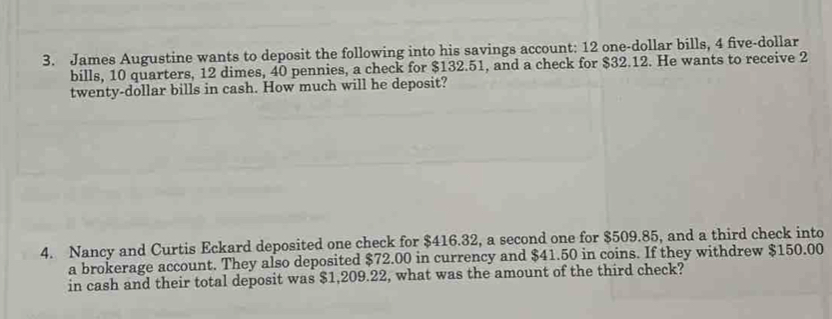 James Augustine wants to deposit the following into his savings account: 12 one-dollar bills, 4 five-dollar 
bills, 10 quarters, 12 dimes, 40 pennies, a check for $132.51, and a check for $32.12. He wants to receive 2
twenty-dollar bills in cash. How much will he deposit? 
4. Nancy and Curtis Eckard deposited one check for $416.32, a second one for $509.85, and a third check into 
a brokerage account. They also deposited $72.00 in currency and $41.50 in coins. If they withdrew $150.00
in cash and their total deposit was $1,209.22, what was the amount of the third check?