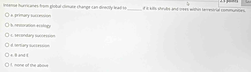 Sav
Intense hurricanes from global climate change can directly lead to _if it kills shrubs and trees within terrestrial communities.
a. primary succession
b. restoration ecology
c. secondary succession
d. tertiary succession
e. B and E
f. none of the above