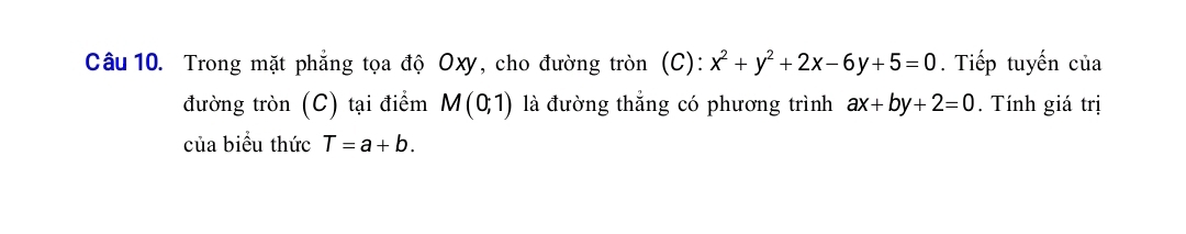 Trong mặt phẳng tọa độ Oxy, cho đường tròn (C): x^2+y^2+2x-6y+5=0. Tiếp tuyến của 
đường tròn (C) tại điểm M(0;1) là đường thắng có phương trình ax+by+2=0. Tính giá trị 
của biểu thức T=a+b.