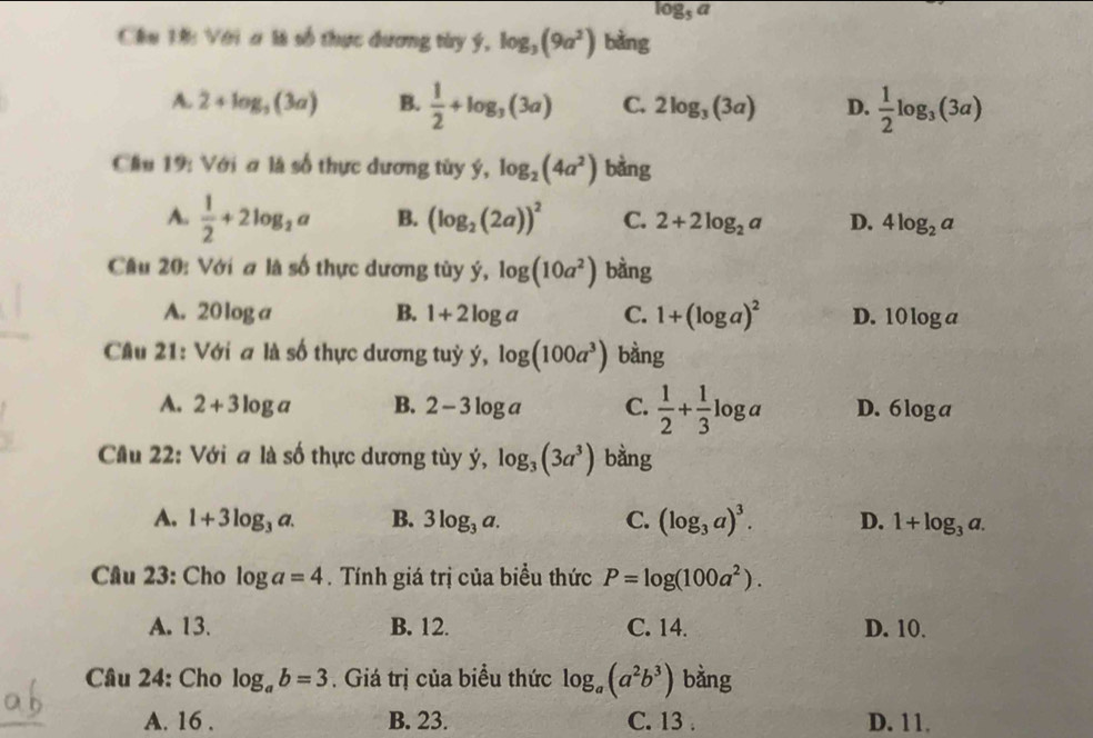 log _5a
Chu 1ớ: Với a là số thực dương tày ý, log _3(9a^2) bàng
A. 2+log _3(3a) B.  1/2 +log _3(3a) C. 2log _3(3a) D.  1/2 log _3(3a)
Cầu 19: Với ơ là số thực dương tùy ý, log _2(4a^2) bàng
A.  1/2 +2log _2a B. (log _2(2a))^2 C. 2+2log _2a D. 4log _2a
Câu 20: Với # là số thực dương tùy ý, log (10a^2) bàng
A. 20log a B. 1+2log a C. 1+(log a)^2 D. 1 0log a
Câu 21: Với a là số thực dương tuỷ ý, log (100a^3) bàng
A. 2+3log a B. 2-3log a C.  1/2 + 1/3 log a D. 6 loga
Cầu 22: Với a là số thực dương tùy ý, log _3(3a^3) bằng
A. 1+3log _3a. B. 3log _3a. C. (log _3a)^3. D. 1+log _3a. 
Câu 23: Cho log a=4. Tính giá trị của biểu thức P=log (100a^2).
A. 13. B. 12. C. 14. D. 10.
Câu 24: Cho log _ab=3 Giá trị của biểu thức log _a(a^2b^3) bằng
A. 16. B. 23. C. 13. D. 11.