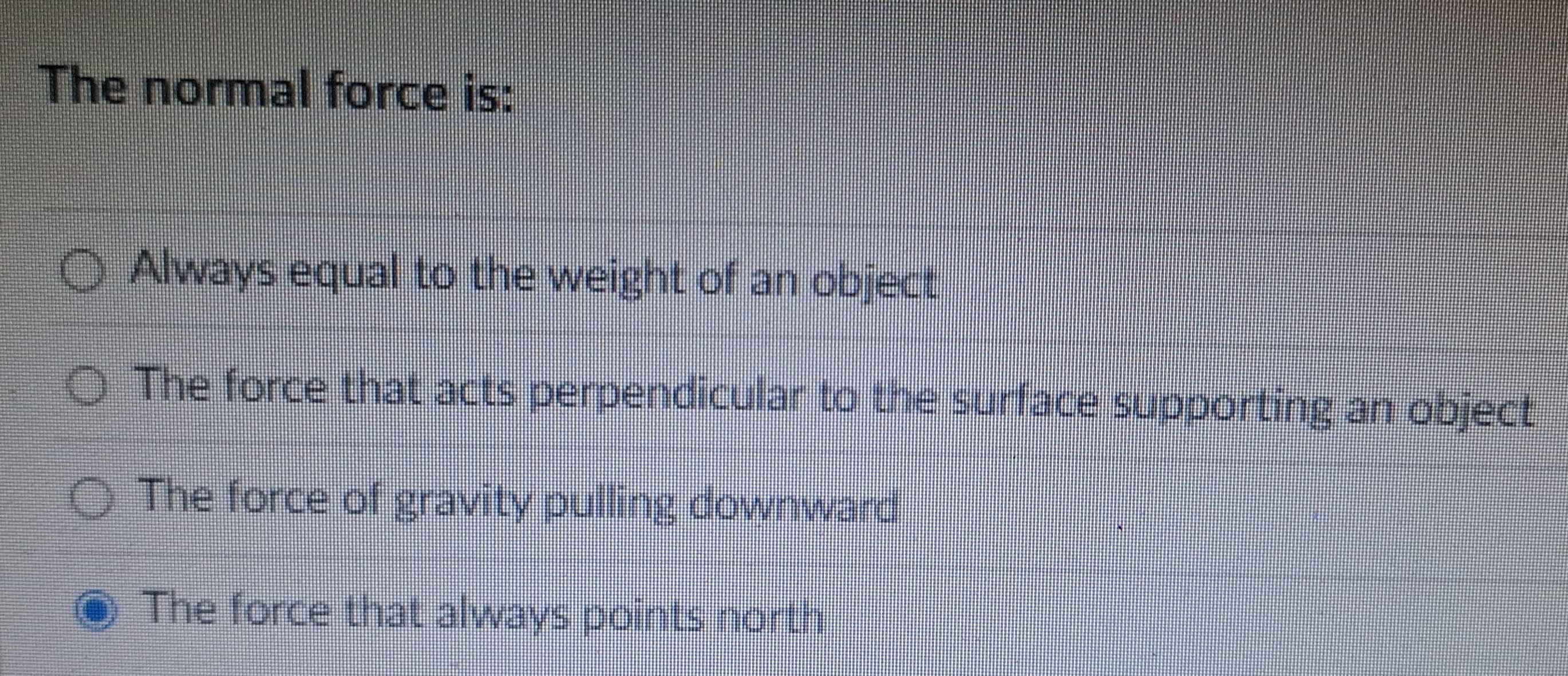 The normal force is:
Always equal to the weight of an object
The force that acts perpendicular to the surface supporting an object
The force of gravity pulling downward
The force that always points north