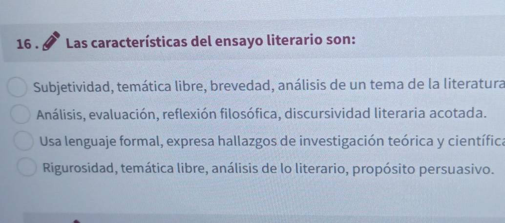 16 . Las características del ensayo literario son:
Subjetividad, temática libre, brevedad, análisis de un tema de la literatura
Análisis, evaluación, reflexión filosófica, discursividad literaria acotada.
Usa lenguaje formal, expresa hallazgos de investigación teórica y científica
Rigurosidad, temática libre, análisis de lo literario, propósito persuasivo.