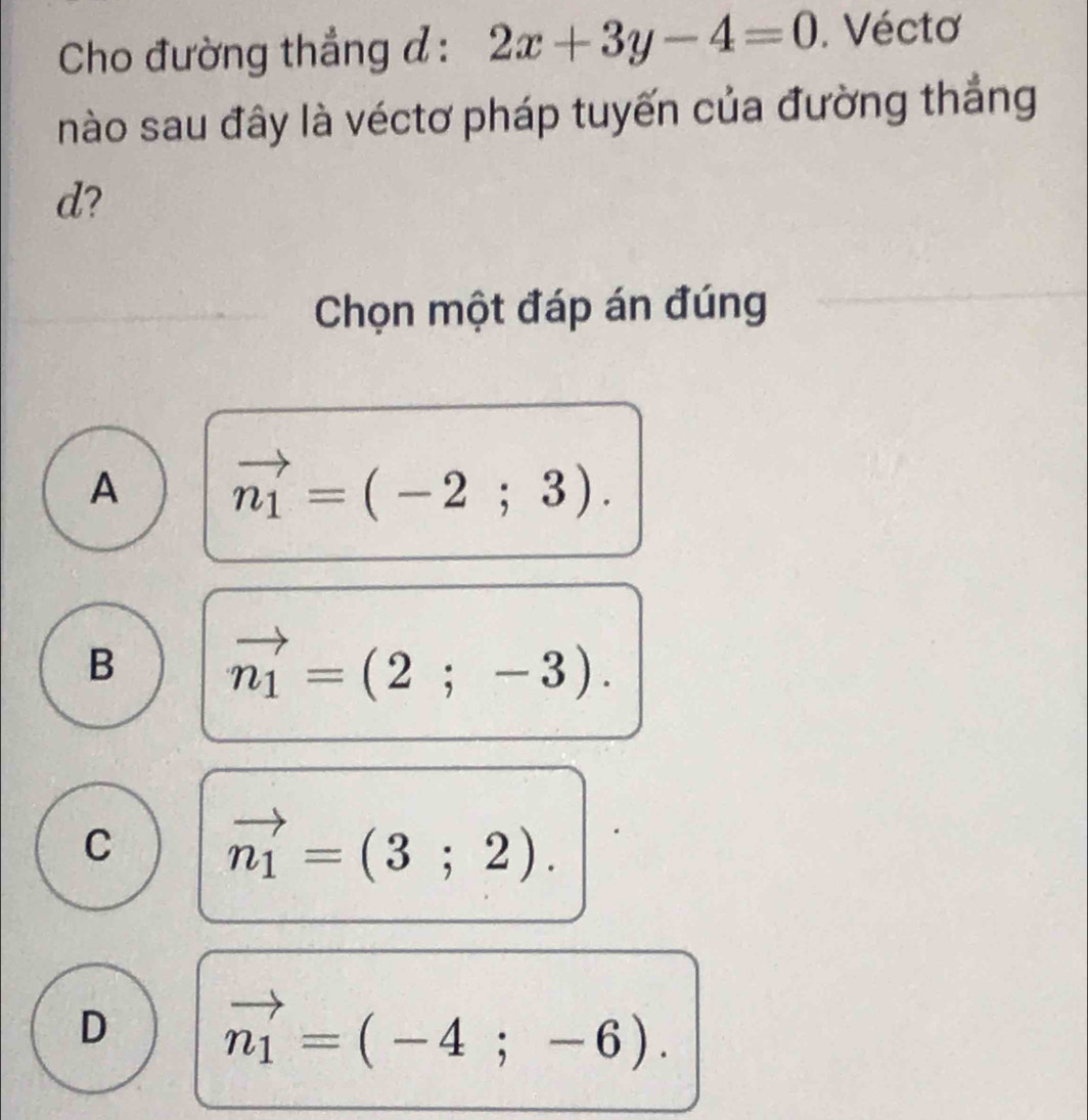 Cho đường thẳng đ : 2x+3y-4=0. Véctơ
nào sau đây là véctơ pháp tuyến của đường thẳng
d?
Chọn một đáp án đúng
A vector n_1=(-2;3).
B vector n_1=(2;-3).
C vector n_1=(3;2).
D vector n_1=(-4;-6).