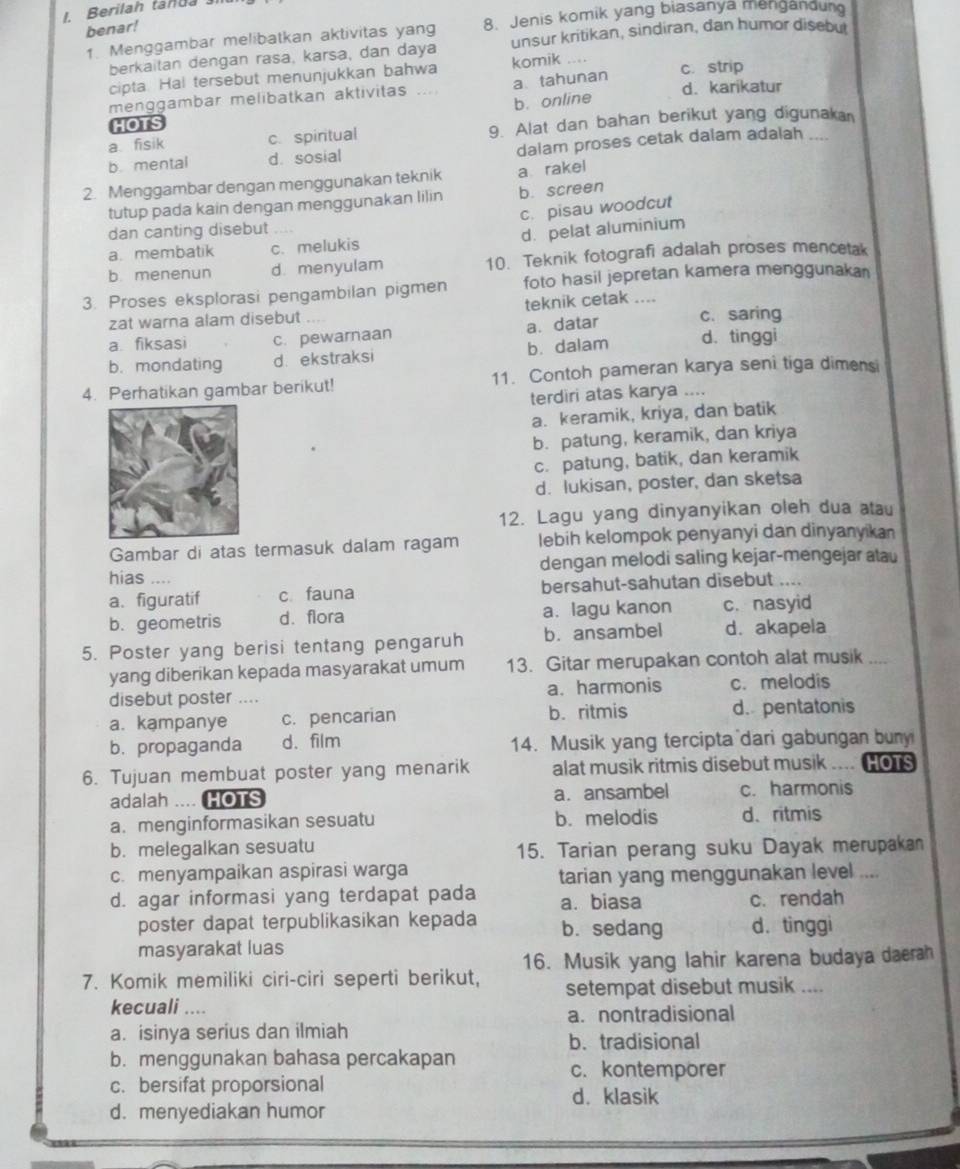 Berilah tanda 
benar!
1. Menggambar melibatkan aktivitas yang 8. Jenis komik yang biasanya mengandun
berkaitan dengan rasa, karsa, dan daya unsur kritikan, sindiran, dan humor disebu
cipta. Hal tersebut menunjukkan bahwa komik c. strip
menggambar melibatkan aktivitas ... a tahunan d. karikatur
b. online
HOTS
a. fisik c. spiritual 9. Alat dan bahan berikut yang digunaka
b mental d. sosial dalam proses cetak dalam adalah_
2. Menggambar dengan menggunakan teknik a rakel
tutup pada kain dengan menggunakan lilin b. screen
c. pisau woodcut
dan canting disebut
d. pelat aluminium
a. membatik c. melukis
b. menenun d. menyulam 10. Teknik fotografi adalah proses mencetak
3. Proses eksplorasi pengambilan pigmen foto hasil jepretan kamera menggunakan
zat warna alam disebut .... teknik cetak ....
a fiksasi c. pewarnaan a. datar c. saring
b. mondating d. ekstraksi b. dalam d. tinggi
4. Perhatikan gambar berikut! 11. Contoh pameran karya seni tiga dimensi
terdiri atas karya ....
a. keramik, kriya, dan batik
b. patung, keramik, dan kriya
c. patung, batik, dan keramik
d. lukisan, poster, dan sketsa
12. Lagu yang dinyanyikan oleh dua atau
Gambar di atas termasuk dalam ragam lebih kelompok penyanyi dan dinyanyikan
hias .... dengan melodi saling kejar-mengejar atau
a. figuratif c. fauna bersahut-sahutan disebut ....
b. geometris d. flora a. lagu kanon c. nasyid
5. Poster yang berisi tentang pengaruh b. ansambel d. akapela
yang diberikan kepada masyarakat umum 13. Gitar merupakan contoh alat musik_
disebut poster .... a. harmonis c. melodis
a. kampanye c. pencarian b. ritmis d.pentatonis
b. propaganda d.film 14. Musik yang tercipta dari gabungan buny
6. Tujuan membuat poster yang menarik alat musik ritmis disebut musik     HOTS
adalah .... HOTS a. ansambel c. harmonis
a. menginformasikan sesuatu b. melodis d. ritmis
b. melegalkan sesuatu 15. Tarian perang suku Dayak merupakan
c. menyampaikan aspirasi warga
tarian yang menggunakan level ....
d. agar informasi yang terdapat pada a. biasa c. rendah
poster dapat terpublikasikan kepada b. sedang d. tinggi
masyarakat luas
16. Musik yang lahir karena budaya daerah
7. Komik memiliki ciri-ciri seperti berikut, setempat disebut musik ....
kecuali ....
a.nontradisional
a. isinya serius dan ilmiah
b. tradisional
b. menggunakan bahasa percakapan c. kontemporer
c. bersifat proporsional
d. klasik
d. menyediakan humor