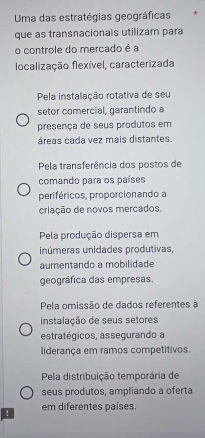 Uma das estratégias geográficas *
que as transnacionais utilizam para
o controle do mercado é a
localização flexível, caracterizada
Pela instalação rotativa de seu
setor comercial, garantindo a
presença de seus produtos em
áreas cada vez mais distantes.
Pela transferência dos postos de
comando para os países
periféricos, proporcionando a
criação de novos mercados.
Pela produção dispersa em
inúmeras unidades produtivas,
aumentando a mobilidade
geográfica das empresas.
Pela omissão de dados referentes à
instalação de seus setores
estratégicos, assegurando a
liderança em ramos competitivos.
Pela distribuição temporária de
seus produtos, ampliando a oferta
em diferentes países.
!