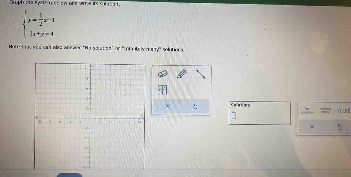 Graph the system below and write its solution.
beginarrayl y= 1/2 x-1 2x+y=4endarray.
Note that you can also answer "No solution" or "Infinitely many" solutions.
tx 
× 5
Solution:
No
(□ ,□ )
olution
× 5