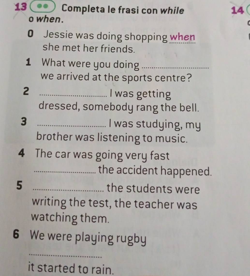 Completa le frasi con while 14 
o when. 
0 Jessie was doing shopping when 
she met her friends. 
1 What were you doing_ 
we arrived at the sports centre? 
_2 
I was getting 
dressed, somebody rang the bell. 
3 _I was studying, my 
brother was listening to music. 
4 The car was going very fast 
_the accident happened. 
5 _the students were 
writing the test, the teacher was 
watching them. 
6 We were playing rugby 
_ 
it started to rain.