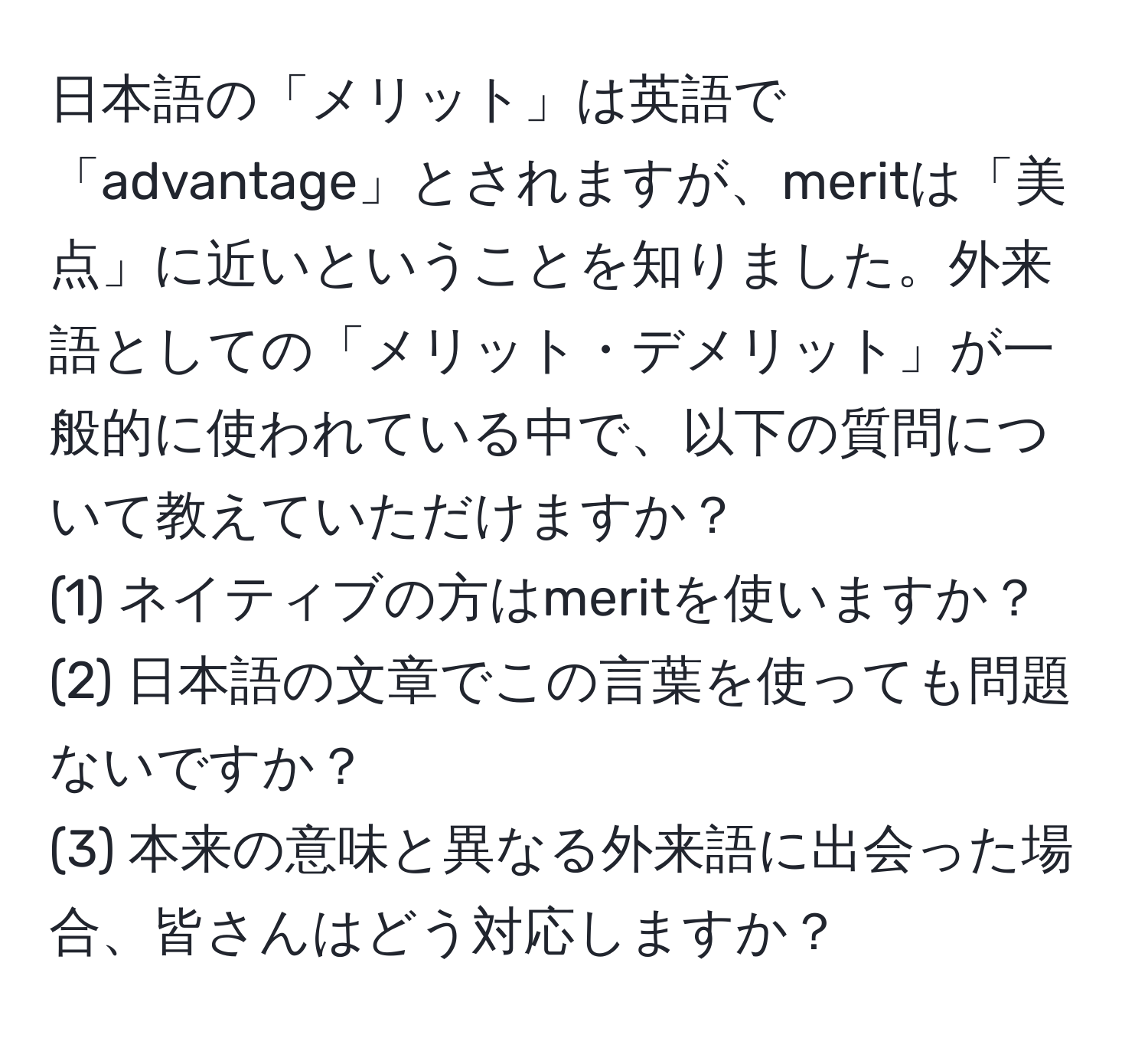 日本語の「メリット」は英語で「advantage」とされますが、meritは「美点」に近いということを知りました。外来語としての「メリット・デメリット」が一般的に使われている中で、以下の質問について教えていただけますか？  
(1) ネイティブの方はmeritを使いますか？  
(2) 日本語の文章でこの言葉を使っても問題ないですか？  
(3) 本来の意味と異なる外来語に出会った場合、皆さんはどう対応しますか？