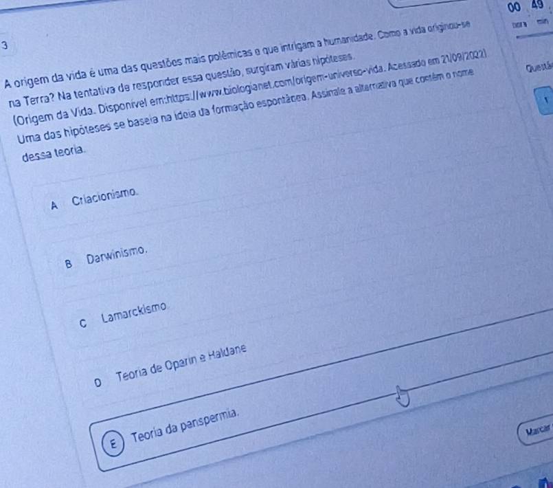 00 49
3
A origem da vida é uma das questões mais polêmicas e que intrigam a humanidade. Como a vida originou-se bora min
na Terra? Na tentativa de resporder essa questão, surgiram várias hipóteses,
(Origem da Vida. Disponível em:https://www.biologianet.com/orígem-universo-vida. Acessado em 21/09/2022)
Uma das hipóteses se baseia na ideia da formação espontâcea. Assinale a alterriativa que contêm o nome Questáo
dessa teoria.
A Criacionismo.
B Darwinismo.
c Lamarckismo
o Teoría de Oparín e Haldane
E Teoria da penspermia.
Marcar