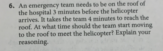 An emergency team needs to be on the roof of 
the hospital 3 minutes before the helicopter 
arrives. It takes the team 4 minutes to reach the 
roof. At what time should the team start moving 
to the roof to meet the helicopter? Explain your 
reasoning.