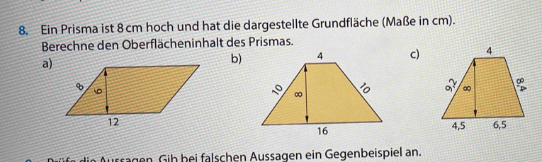 Ein Prisma ist 8 cm hoch und hat die dargestellte Grundfläche (Maße in cm). 
Berechne den Oberflächeninhalt des Prismas. 
c) 
a) 
b) 
ussägen Gib bei falschen Aussagen ein Gegenbeispiel an.