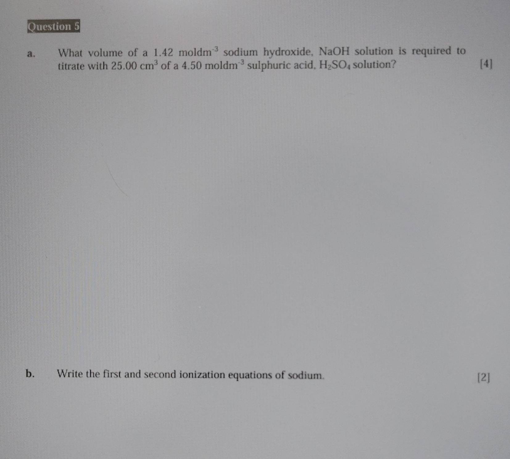 What volume of a 1.42moldm^(-3) sodium hydroxide, NaOH solution is required to 
titrate with 25.00cm^3 of a 4.50moldm^(-3) sulphuric acid, H_2SO_4 solution? [4] 
b. Write the first and second ionization equations of sodium. [2]