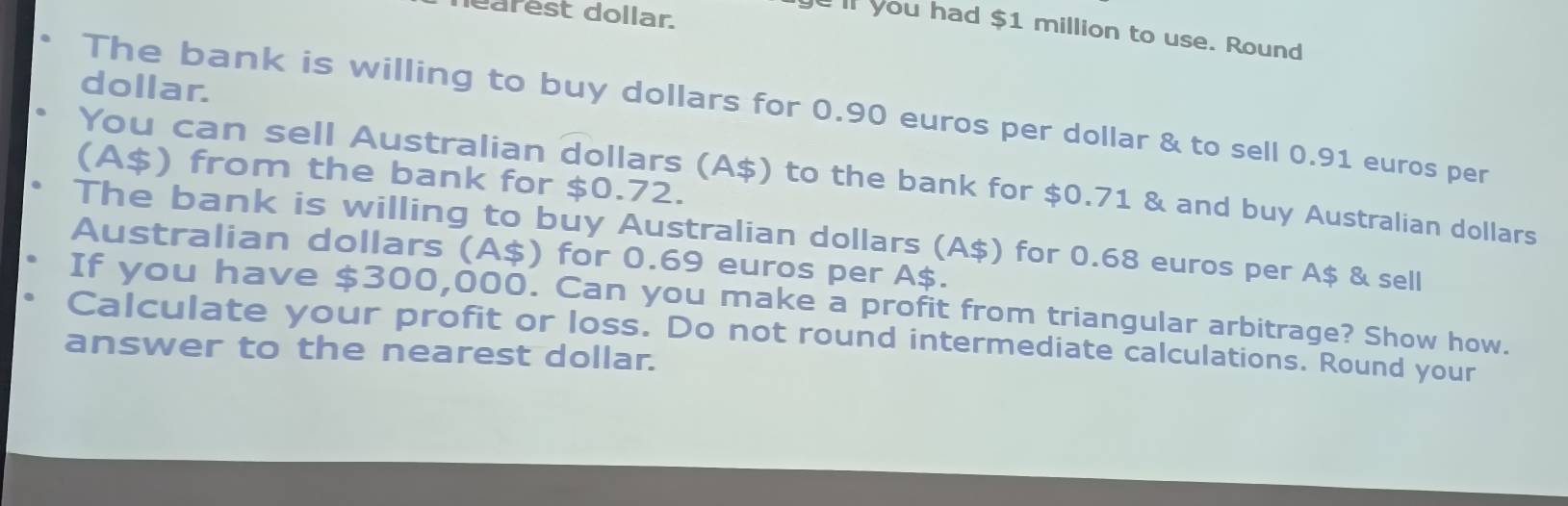 learest dollar
you had $1 million to use. Round
dollar.
The bank is willing to buy dollars for 0.90 euros per dollar & to sell 0.91 euros per
(A $) from the bank for $0.72.
You can sell Australian dollars (A $) to the bank for $0.71 & and buy Australian dollars
The bank is willing to buy Australian dollars (A $) for 0.68 euros per A $ & sell
Australian dollars (A $) for 0.69 euros per A $.
If you have $300,000. Can you make a profit from triangular arbitrage? Show how.
Calculate your profit or loss. Do not round intermediate calculations. Round your
answer to the nearest dollar.