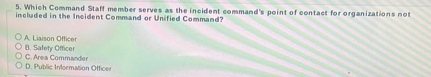 Which Command Staff member serves as the incident command's point of contact for organizations not
included in the Incident Command or Unified Command?
A. Liaison Officer
B. Safety Officer
C. Area Commander
D. Public Information Officer