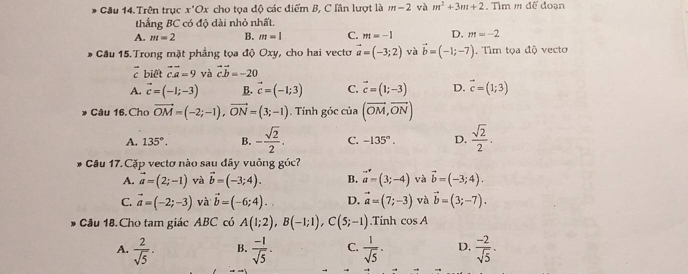 Trên trục x'Ox cho tọa độ các điểm B, C lân lượt là m-2 và m^2+3m+2. Tlm mdwidehat e doạn
thẳng BC có độ dài nhỏ nhất.
D.
A. m=2 B. m=1 C. m=-1 m=-2
* Câu 15.Trong mặt phẳng tọa độ Oxy, cho hai vectơ vector a=(-3;2) và vector b=(-1;-7). Tìm tọa độ vecto
biết vector c.vector a=9 và vector c.vector b=-20
A. vector c=(-1;-3) B. vector c=(-1;3) C. vector c=(1;-3) D. vector c=(1;3)
» Câu 16.Cho vector OM=(-2;-1),vector ON=(3;-1). Tính góc của (vector OM,vector ON)
A. 135°. B. - sqrt(2)/2 . C. -135°. D.  sqrt(2)/2 .
* Câu 17.Cặp vectơ nào sau đây vuông góc?
A. vector a=(2;-1) và vector b=(-3;4). B. vector a=(3;-4) và vector b=(-3;4).
C. vector a=(-2;-3) và vector b=(-6;4). D. vector a=(7;-3) và vector b=(3;-7).
D Câu 18.Cho tam giác ABC có A(1;2),B(-1;1),C(5;-1).Tính cos A
A.  2/sqrt(5) .  (-1)/sqrt(5) .  1/sqrt(5) ·  (-2)/sqrt(5) .
B.
C.
D.