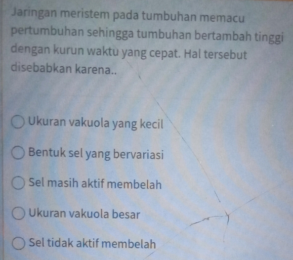 Jaringan meristem pada tumbuhan memacu
pertumbuhan sehingga tumbuhan bertambah tinggi
dengan kurun waktu yang cepat. Hal tersebut
disebabkan karena..
Ukuran vakuola yang kecil
Bentuk sel yang bervariasi
Sel masih aktif membelah
Ukuran vakuola besar
Sel tidak aktif membelah