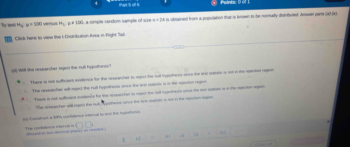 < Part 5 of 6 Points: 0 of 1
To test  H_0:mu =100 versus H_1:mu != 100 , a simple random sample of size n=24 is obtained from a population that is known to be normally distributed. Answer parts
(a)-(e). 
Click here to view the t-Distribution Area in Right Tail.
(d) Will the researcher reject the null hypothesis?
A. There is not sufficient evidence for the researcher to reject the null hypothesis since the test statistic is not in the rejection region.
The researcher will reject the null hypothesis since the test statistic is in the rejection region.
There is not sufficient evidence for the researcher to reject the null hypothesis since the test statistic is in the rejection region.
. The researcher will reject the null hypothesis since the test statistic is not in the rejection region.
(e) Construct a 99% confidence interval to test the hypothesis
The confidence interval is (□ ,□ ).
x
(Round to two decimal places as needed.)
sqrt(a) sqrt [4sqrt(8) (6,6)
R_(□)^(□)
Clear all