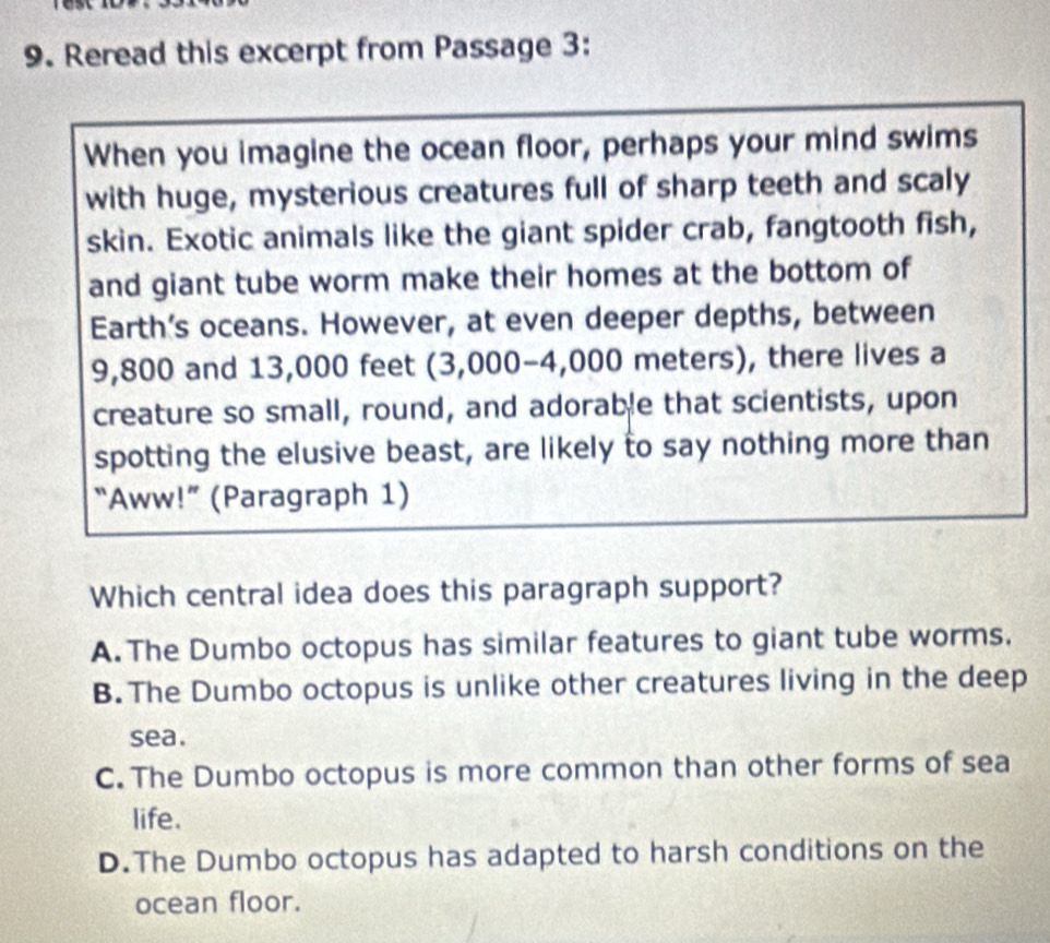 Reread this excerpt from Passage 3:
When you imagine the ocean floor, perhaps your mind swims
with huge, mysterious creatures full of sharp teeth and scaly
skin. Exotic animals like the giant spider crab, fangtooth fish,
and giant tube worm make their homes at the bottom of
Earth’s oceans. However, at even deeper depths, between
9,800 and 13,000 feet (3,000-4,000 meters), there lives a
creature so small, round, and adorable that scientists, upon
spotting the elusive beast, are likely to say nothing more than
“Aww!” (Paragraph 1)
Which central idea does this paragraph support?
A. The Dumbo octopus has similar features to giant tube worms.
B. The Dumbo octopus is unlike other creatures living in the deep
sea.
C. The Dumbo octopus is more common than other forms of sea
life.
D.The Dumbo octopus has adapted to harsh conditions on the
ocean floor.