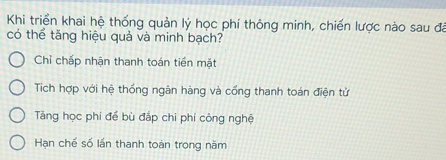 Khi triển khai hệ thống quản lý học phí thông minh, chiến lược nào sau đãá
có thể tăng hiệu quả và minh bạch?
Chỉ chấp nhận thanh toán tiền mặt
Tích hợp với hệ thống ngân hàng và cổng thanh toán điện tử
Tăng học phí để bù đắp chi phí công nghệ
Hạn chế số lần thanh toán trong năm