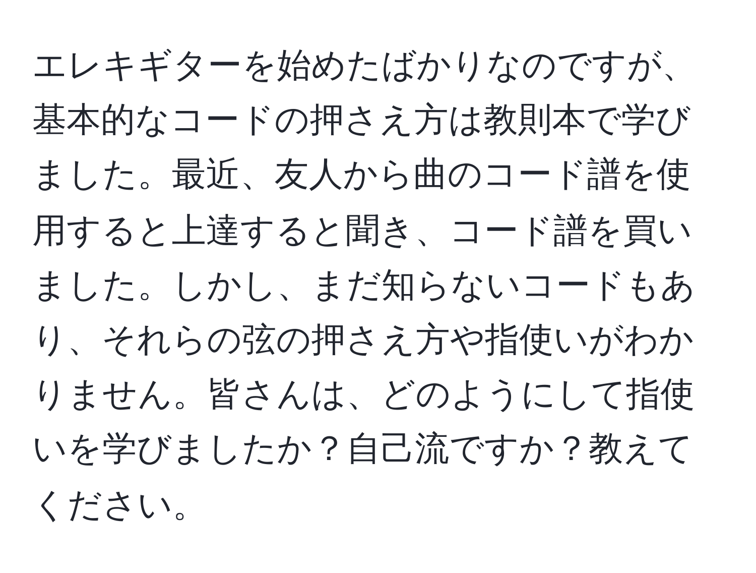 エレキギターを始めたばかりなのですが、基本的なコードの押さえ方は教則本で学びました。最近、友人から曲のコード譜を使用すると上達すると聞き、コード譜を買いました。しかし、まだ知らないコードもあり、それらの弦の押さえ方や指使いがわかりません。皆さんは、どのようにして指使いを学びましたか？自己流ですか？教えてください。