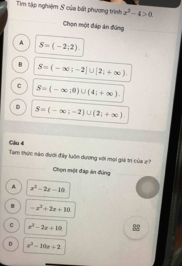 Tìm tập nghiệm S của bất phương trình x^2-4>0. 
Chọn một đáp án đúng
A S=(-2;2).
B S=(-∈fty ;-2]∪ [2;+∈fty ).
C S=(-∈fty ;0)∪ (4;+∈fty ).
D S=(-∈fty ;-2)∪ (2;+∈fty ). 
Câu 4
Tam thức nào dưới đây luôn dương với mọi giá trị của x?
Chọn một đáp án đúng
A x^2-2x-10.
B -x^2+2x+10.
C x^2-2x+10. 
□□
□□
D x^2-10x+2.