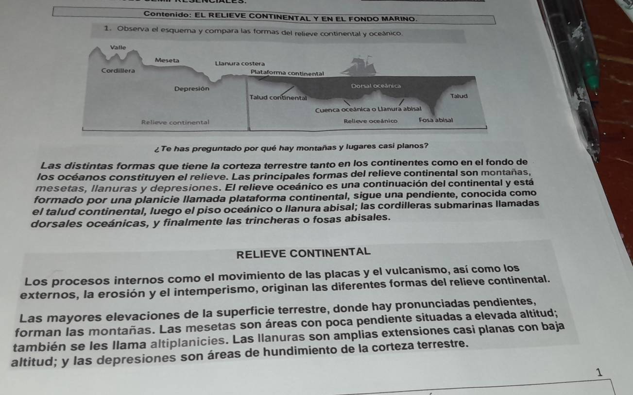 Contenido: EL RELIEVE CONTINENTAL Y EN EL FONDO MARINO. 
1. Observa el esquema y compara las formas del relieve continental y oceânico. 
¿Te has preguntado por qué hay montañas y lugares casi planos? 
Las distintas formas que tiene la corteza terrestre tanto en los continentes como en el fondo de 
los océanos constituyen el relieve. Las principales formas del relieve continental son montañas, 
mesetas, llanuras y depresiones. El relieve oceánico es una continuación del continental y está 
formado por una planicie llamada plataforma continental, sigue una pendiente, conocida como 
el talud continental, luego el piso oceánico o llanura abisal; las cordilleras submarinas llamadas 
dorsales oceánicas, y finalmente las trincheras o fosas abisales. 
RELIEVE CONTINENTAL 
Los procesos internos como el movimiento de las placas y el vulcanismo, así como los 
externos, la erosión y el intemperismo, originan las diferentes formas del relieve continental. 
Las mayores elevaciones de la superficie terrestre, donde hay pronunciadas pendientes, 
forman las montañas. Las mesetas son áreas con poca pendiente situadas a elevada altitud; 
también se les Ilama altiplanicies. Las llanuras son amplias extensiones casi planas con baja 
altitud; y las depresiones son áreas de hundimiento de la corteza terrestre. 
1