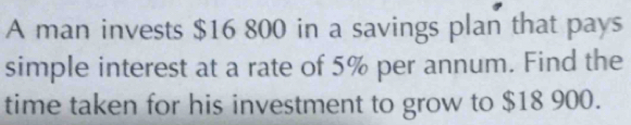 A man invests $16 800 in a savings plan that pays 
simple interest at a rate of 5% per annum. Find the 
time taken for his investment to grow to $18 900.