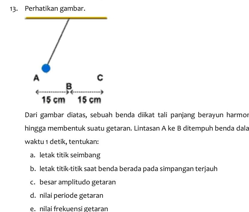 Perhatikan gambar.
A
C
B
15 cm 15 cm
Dari gambar diatas, sebuah benda diikat tali panjang berayun harmor
hingga membentuk suatu getaran. Lintasan A ke B ditempuh benda dala
waktu 1 detik, tentukan:
a. letak titik seimbang
b. letak titik-titik saat benda berada pada simpangan terjauh
c. besar amplitudo getaran
d. nilai periode getaran
e. nilai frekuensi getaran