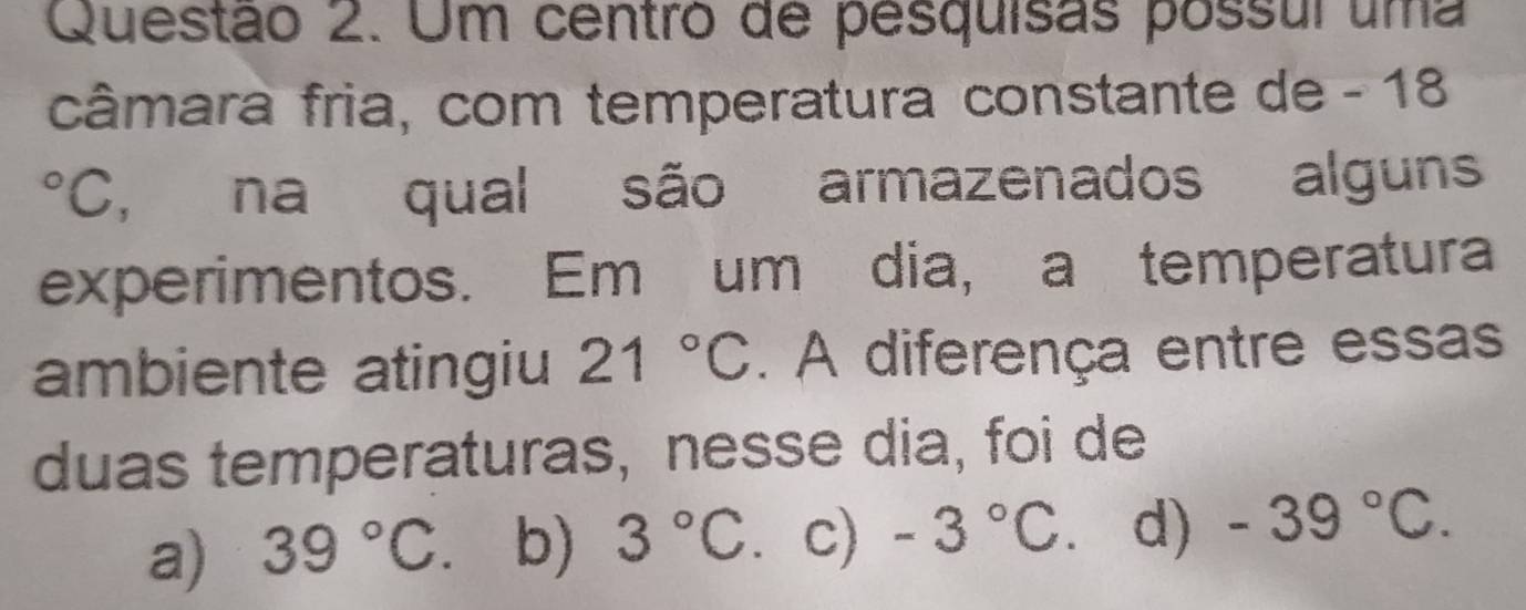 Um centró de pesquisas possul uma
câmara fria, com temperatura constante de - 18
°C, na qual são armazenados alguns
experimentos. Em um dia, a temperatura
ambiente atingiu 21°C. A diferença entre essas
duas temperaturas, nesse dia, foi de
a) 39°C b) 3°C. c) -3°C. d) -39°C.