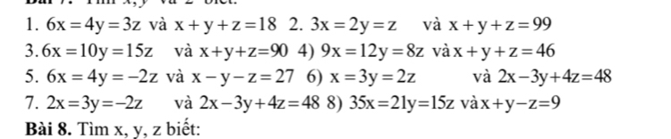 6x=4y=3z và x+y+z=18 2. 3x=2y=z và x+y+z=99
3. 6x=10y=15z và x+y+z=90 4) 9x=12y=8z và x+y+z=46
5. 6x=4y=-2z và x-y-z=27 6) x=3y=2z và 2x-3y+4z=48
7. 2x=3y=-2z và 2x-3y+4z=48 8) 35x=21y=15z và x+y-z=9
Bài 8. Tìm x, y, z biết: