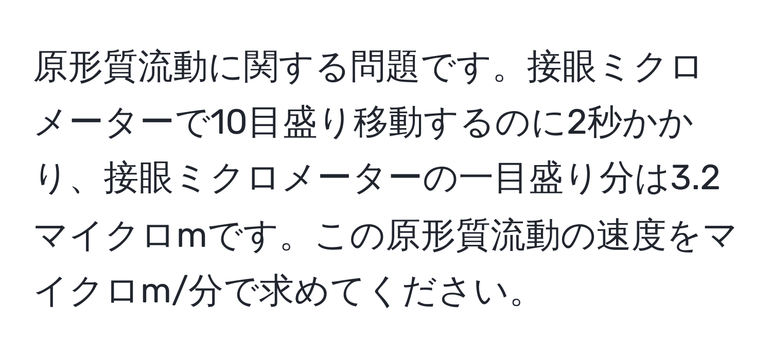 原形質流動に関する問題です。接眼ミクロメーターで10目盛り移動するのに2秒かかり、接眼ミクロメーターの一目盛り分は3.2マイクロmです。この原形質流動の速度をマイクロm/分で求めてください。