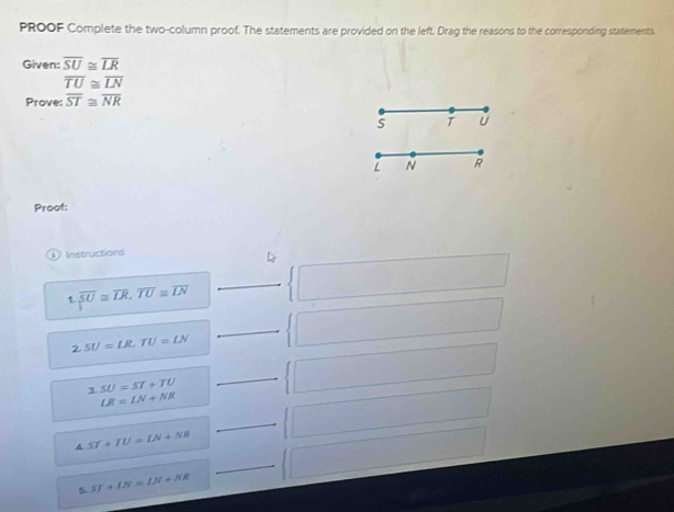 PROOF Complete the two-column proof. The statements are provided on the left. Drag the reasons to the corresponding statements.
Given: overline SU≌ overline LR
overline TU≌ overline LN
Prove: overline ST≌ overline NR
S T U
L N R
Proof:
Instructions
1. overline SU≌ overline LR, overline TU≌ overline LN
2. SU=LR, TU=LN
3 SU=ST+TU
LR=LN+NR
ST+TU=LN+NR
ς ST+LN=LN+NR