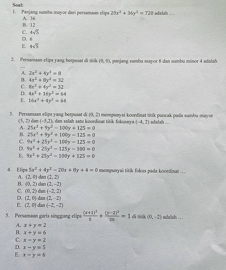 Soal:
1. Panjang sumbu mayor dari persamaan elips 20x^2+36y^2=720 adalah …
A. 36
B. 12
C. 4sqrt(5)
D. 6
E. 4sqrt(5)
2. Persamaan elips yang berpusat di titik (0,0) , panjang sumbu mayor 8 dan sumbu minor 4 adalah
A. 2x^2+4y^2=8
B. 4x^2+8y^2=32
C. 8x^2+4y^2=32
D. 4x^2+16y^2=64
E. 16x^2+4y^2=64
3. Persamaan elips yang berpusat di (0,2) mempunyai koordinat titik puncak pada sumbu mayor
(5,2) dan (-5,2) , dan salah satu koordinat titik fokusnya (-4,2) adalah …
A. 25x^2+9y^2-100y+125=0
B. 25x^2+9y^2+100y-125=0
C. 9x^2+25y^2-100y-125=0
D. 9x^2+25y^2-125y-100=0
E. 9x^2+25y^2-100y+125=0
4. Elips 5x^2+4y^2-20x+8y+4=0 mempunyai titik fokus pada koordinat …
A. (2,0) dan (2,2)
B. (0,2) dan (2,-2)
C. (0,2) dan (-2,2)
D. (2,0) dan (2,-2)
E. (2,0) dan (-2,-2)
5. Persamaan garis singgung elips frac (x+1)^25+frac (y-2)^220=1 di titik (0,-2) adalah …
A. x+y=2
B. x+y=6
C. x-y=2
D. x-y=5
E. x-y=6